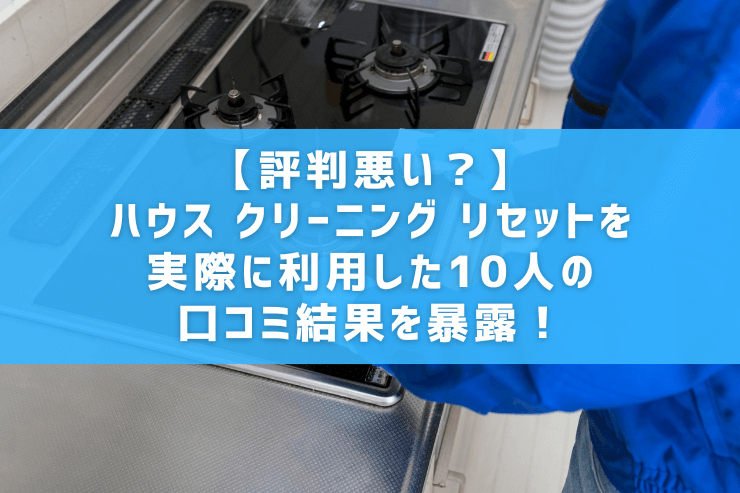【評判悪い？】ハウス クリーニング リセットを実際に利用した10人の口コミ結果を暴露！